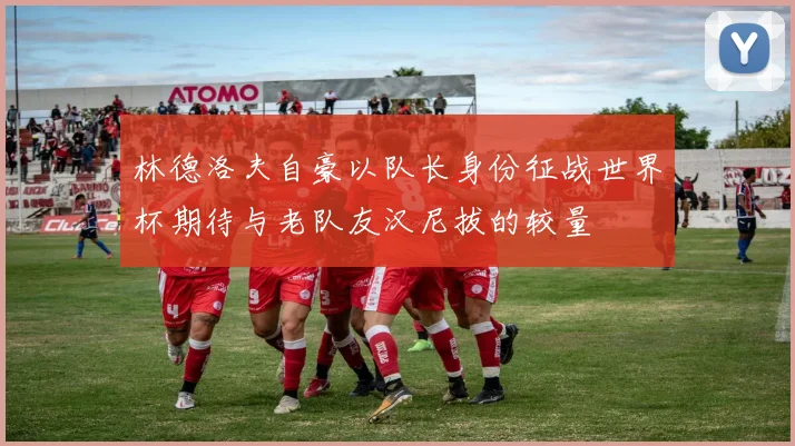 林德洛夫自豪以队长身份征战世界杯期待与老队友汉尼拔的较量