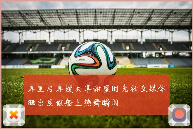 库里与库嫂共享甜蜜时光社交媒体晒出度假船上热舞瞬间