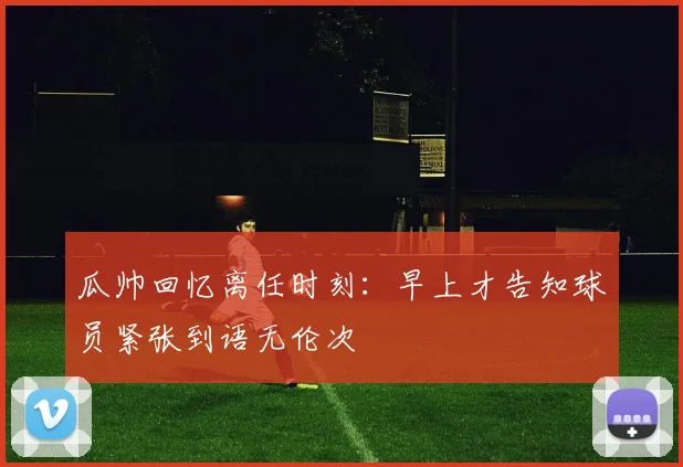 瓜帅回忆离任时刻：早上才告知球员紧张到语无伦次