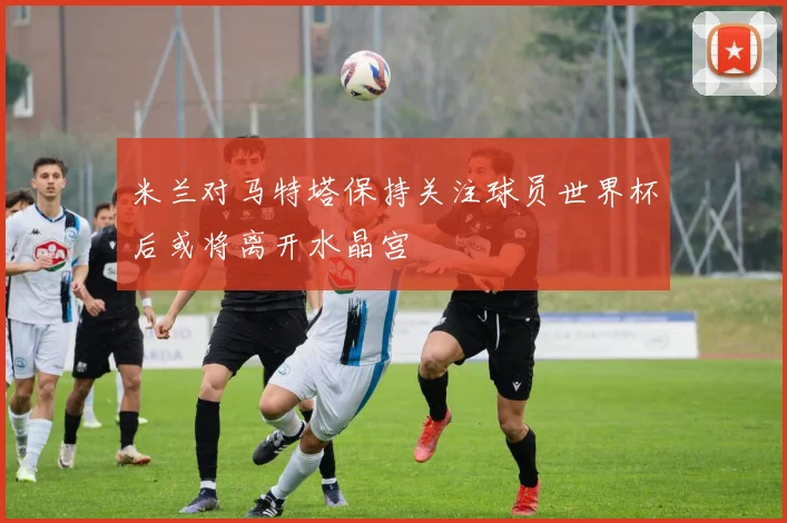米兰对马特塔保持关注球员世界杯后或将离开水晶宫