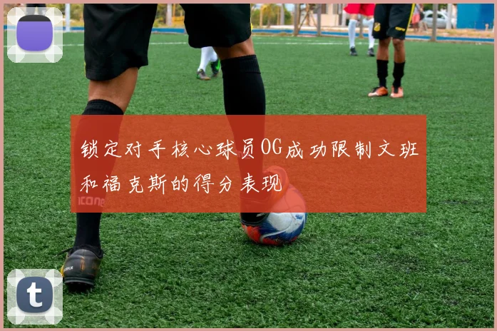 锁定对手核心球员OG成功限制文班和福克斯的得分表现