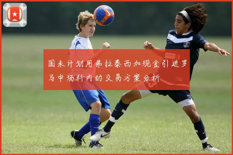 国米计划用弗拉泰西加现金引进罗马中场科内的交易方案分析