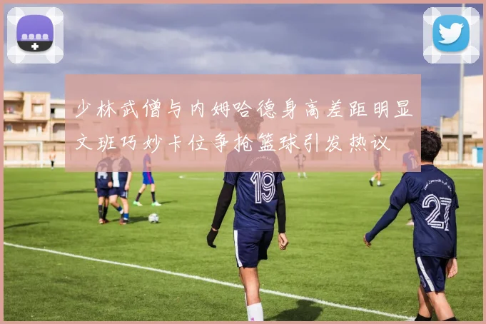 少林武僧与内姆哈德身高差距明显文班巧妙卡位争抢篮球引发热议
