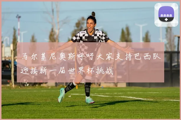 马尔基尼奥斯呼吁大家支持巴西队迎接新一届世界杯挑战