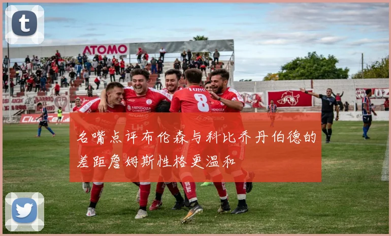 名嘴点评布伦森与科比乔丹伯德的差距詹姆斯性格更温和