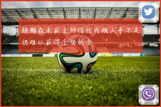 杨瀚森未获主帅信任内线人手不足仍难以获得上场机会
