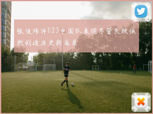张佳玮评U23中国队表现尽管失败依然创造历史新高度