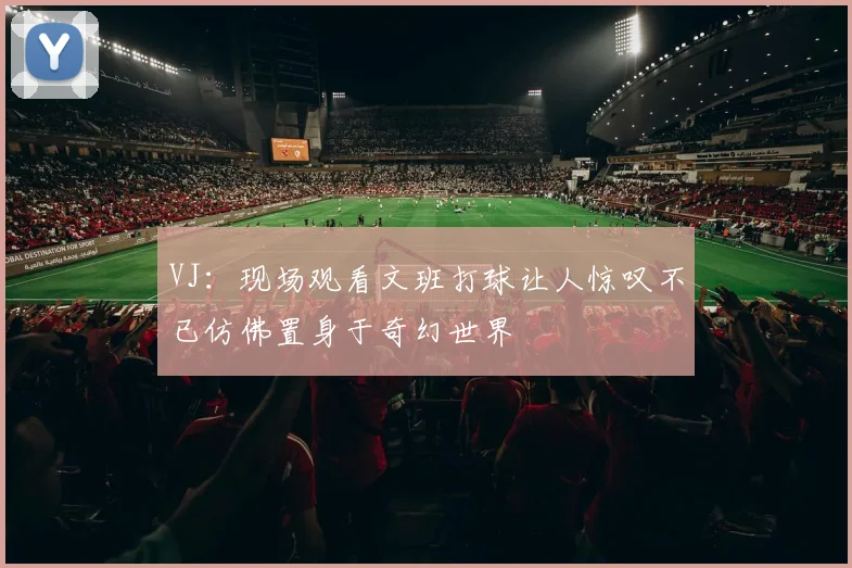 VJ：现场观看文班打球让人惊叹不已仿佛置身于奇幻世界