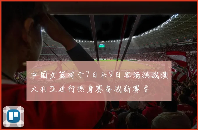 中国女篮将于7日和9日客场挑战澳大利亚进行热身赛备战新赛季