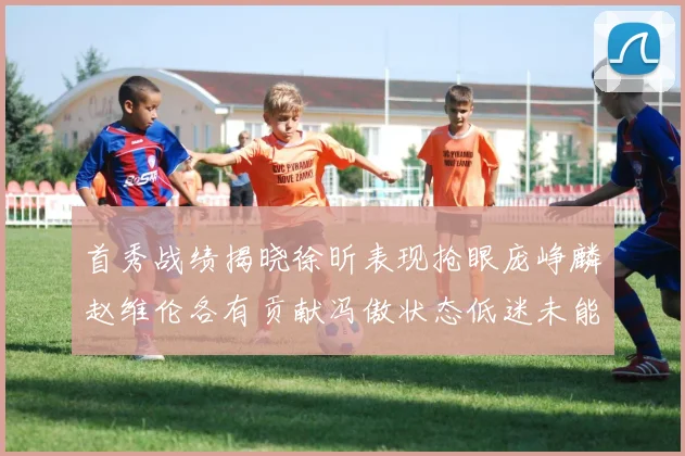 首秀战绩揭晓徐昕表现抢眼庞峥麟赵维伦各有贡献冯傲状态低迷未能得分