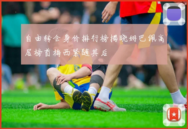 自由转会身价排行榜揭晓姆巴佩高居榜首梅西紧随其后