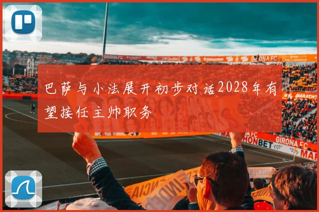 巴萨与小法展开初步对话2028年有望接任主帅职务