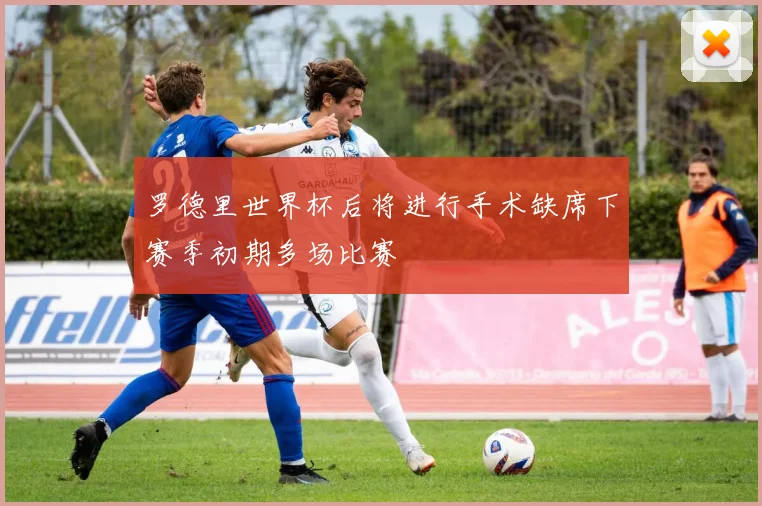 罗德里世界杯后将进行手术缺席下赛季初期多场比赛