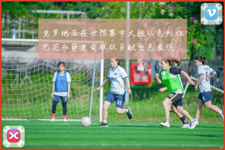 克罗地亚在世预赛中大胜以色列祖巴茨和萨里奇双双贡献出色表现