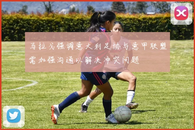 马拉戈强调意大利足协与意甲联盟需加强沟通以解决冲突问题