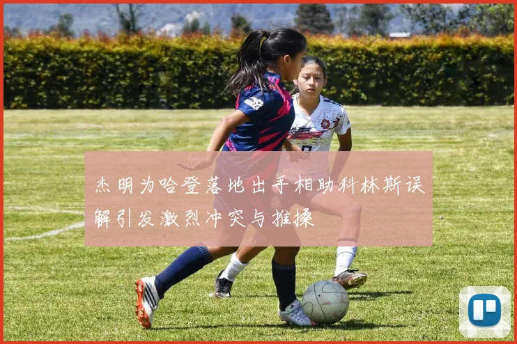 杰明为哈登落地出手相助科林斯误解引发激烈冲突与推搡