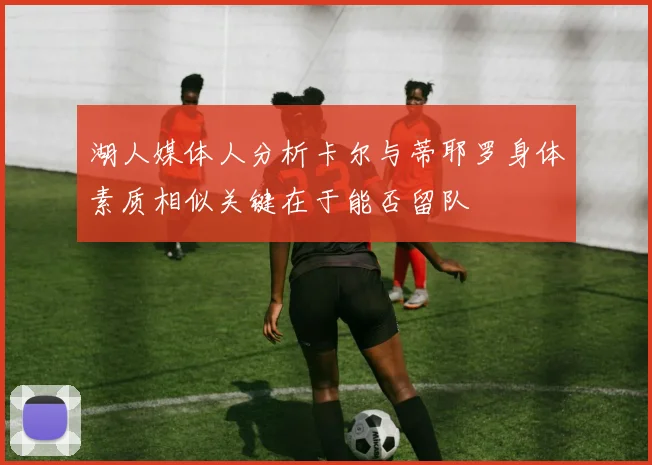 湖人媒体人分析卡尔与蒂耶罗身体素质相似关键在于能否留队