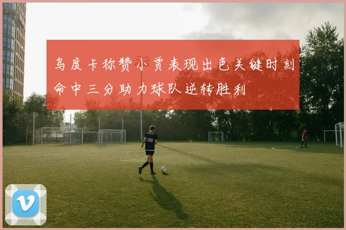 乌度卡称赞小贾表现出色关键时刻命中三分助力球队逆转胜利