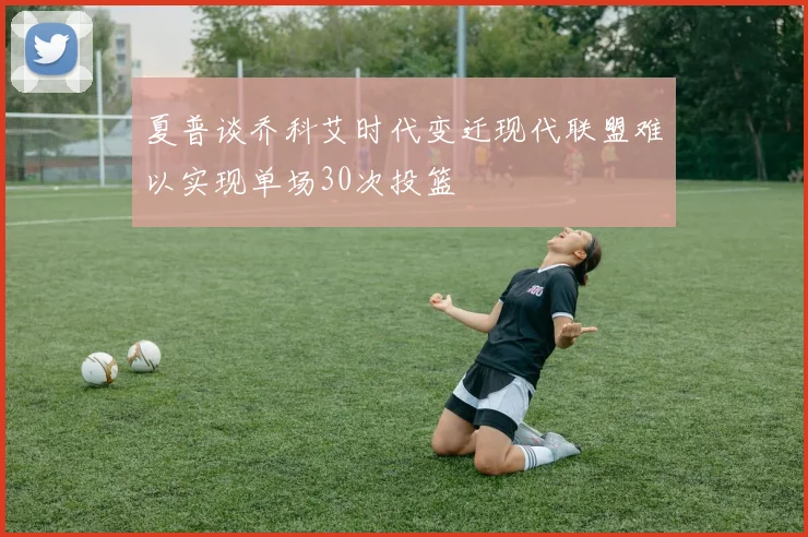 夏普谈乔科艾时代变迁现代联盟难以实现单场30次投篮