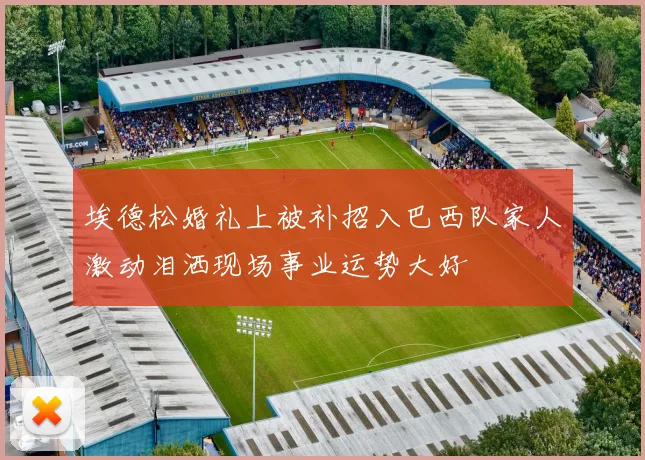 埃德松婚礼上被补招入巴西队家人激动泪洒现场事业运势大好