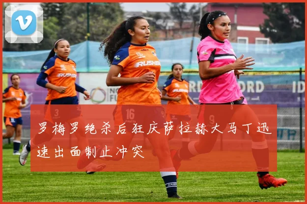 罗梅罗绝杀后狂庆萨拉赫大马丁迅速出面制止冲突