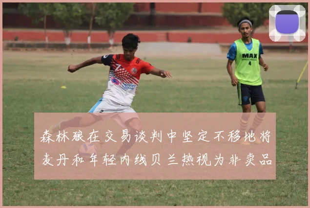 森林狼在交易谈判中坚定不移地将麦丹和年轻内线贝兰热视为非卖品
