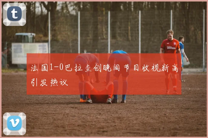 法国1-0巴拉圭创晚间节目收视新高引发热议