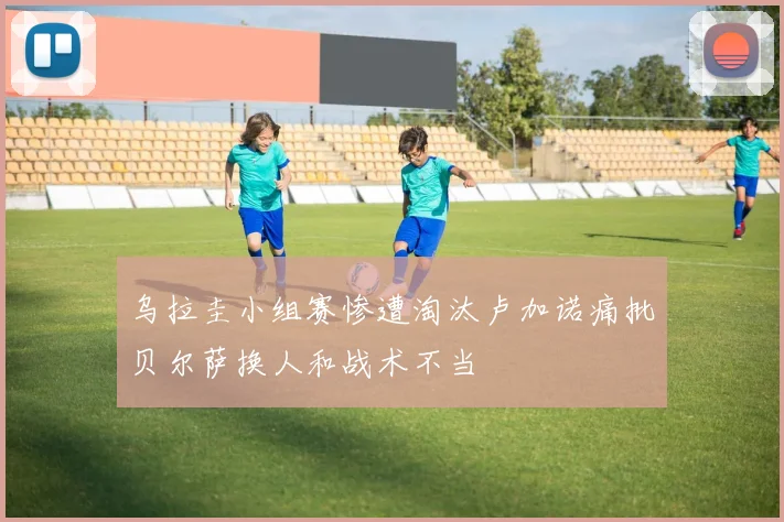 乌拉圭小组赛惨遭淘汰卢加诺痛批贝尔萨换人和战术不当