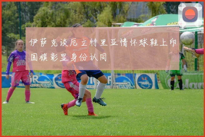 伊萨克谈厄立特里亚情怀球鞋上印国旗彰显身份认同