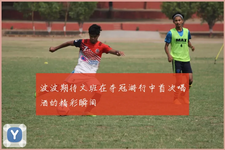 波波期待文班在夺冠游行中首次喝酒的精彩瞬间