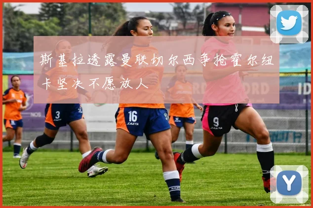 斯基拉透露曼联切尔西争抢霍尔纽卡坚决不愿放人