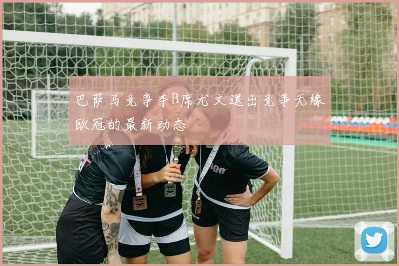 巴萨马竞争夺B席尤文退出竞争无缘欧冠的最新动态