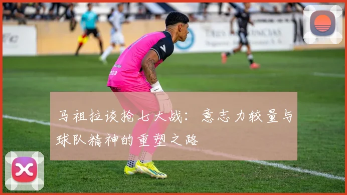 马祖拉谈抢七大战：意志力较量与球队精神的重塑之路