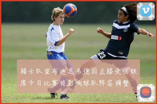 骑士队宣布迪恩韦德因左膝受伤缺席今日比赛将影响球队阵容调整