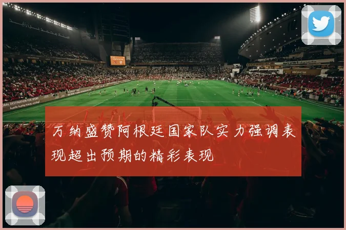 万纳盛赞阿根廷国家队实力强调表现超出预期的精彩表现