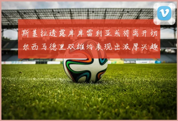 斯基拉透露库库雷利亚或将离开切尔西马德里双雄均表现出浓厚兴趣